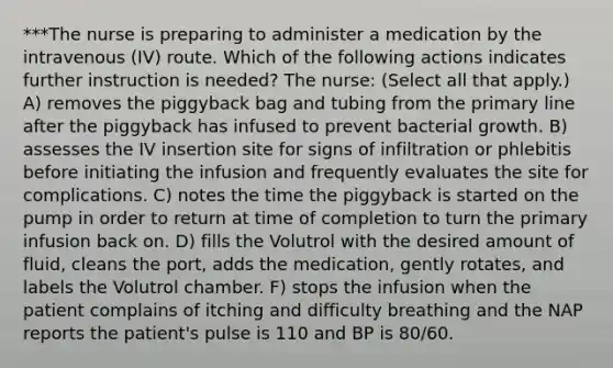 ***The nurse is preparing to administer a medication by the intravenous (IV) route. Which of the following actions indicates further instruction is needed? The nurse: (Select all that apply.) A) removes the piggyback bag and tubing from the primary line after the piggyback has infused to prevent bacterial growth. B) assesses the IV insertion site for signs of infiltration or phlebitis before initiating the infusion and frequently evaluates the site for complications. C) notes the time the piggyback is started on the pump in order to return at time of completion to turn the primary infusion back on. D) fills the Volutrol with the desired amount of fluid, cleans the port, adds the medication, gently rotates, and labels the Volutrol chamber. F) stops the infusion when the patient complains of itching and difficulty breathing and the NAP reports the patient's pulse is 110 and BP is 80/60.