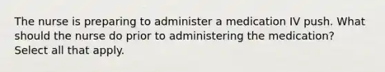 The nurse is preparing to administer a medication IV push. What should the nurse do prior to administering the medication? Select all that apply.