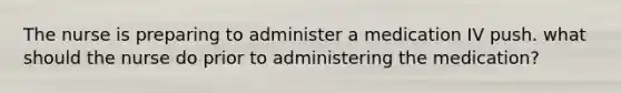 The nurse is preparing to administer a medication IV push. what should the nurse do prior to administering the medication?