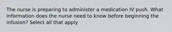 The nurse is preparing to administer a medication IV push. What information does the nurse need to know before beginning the infusion? Select all that apply