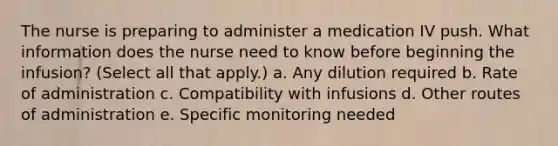 The nurse is preparing to administer a medication IV push. What information does the nurse need to know before beginning the infusion? (Select all that apply.) a. Any dilution required b. Rate of administration c. Compatibility with infusions d. Other routes of administration e. Specific monitoring needed