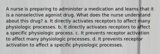 A nurse is preparing to administer a medication and learns that it is a nonselective agonist drug. What does the nurse understand about this drug? a. It directly activates receptors to affect many physiologic processes. b. It directly activates receptors to affect a specific physiologic process. c. It prevents receptor activation to affect many physiologic processes. d. It prevents receptor activation to affect a specific physiologic processes.