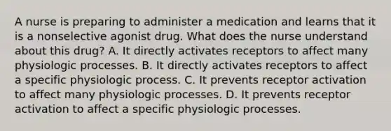 A nurse is preparing to administer a medication and learns that it is a nonselective agonist drug. What does the nurse understand about this drug? A. It directly activates receptors to affect many physiologic processes. B. It directly activates receptors to affect a specific physiologic process. C. It prevents receptor activation to affect many physiologic processes. D. It prevents receptor activation to affect a specific physiologic processes.