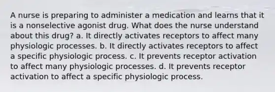 A nurse is preparing to administer a medication and learns that it is a nonselective agonist drug. What does the nurse understand about this drug? a. It directly activates receptors to affect many physiologic processes. b. It directly activates receptors to affect a specific physiologic process. c. It prevents receptor activation to affect many physiologic processes. d. It prevents receptor activation to affect a specific physiologic process.