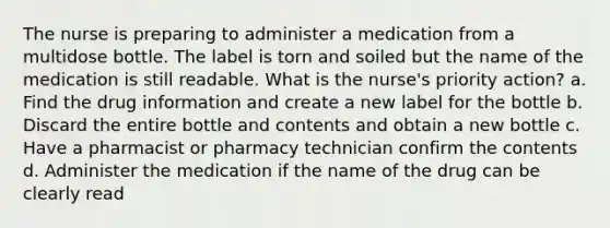 The nurse is preparing to administer a medication from a multidose bottle. The label is torn and soiled but the name of the medication is still readable. What is the nurse's priority action? a. Find the drug information and create a new label for the bottle b. Discard the entire bottle and contents and obtain a new bottle c. Have a pharmacist or pharmacy technician confirm the contents d. Administer the medication if the name of the drug can be clearly read