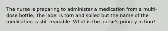 The nurse is preparing to administer a medication from a multi-dose bottle. The label is torn and soiled but the name of the medication is still readable. What is the nurse's priority action?