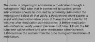 The nurse is preparing to administer a medication through a nasogastric (NG) tube that is connected to suction. Which interventions should be included to accurately administer the medication? Select all that apply. 1.Position the client supine to assist with medication absorption. 2.Clamp the NG tube for 30 minutes after medication administration. 3.Before medication administration, verify correct placement of tube. 4.Flush the NG tube with saline before and after medication administration. 5.Discontinue the suction from the tube during administration of medication.