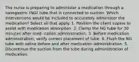 The nurse is preparing to administer a medication through a nasogastric (NG) tube that is connected to suction. Which interventions would be included to accurately administer the medication? Select all that apply. 1. Position the client supine to assist with medication absorption. 2. Clamp the NG tube for 30 minutes after med- cation administration. 3. Before medication administration, verify correct placement of tube. 4. Flush the NG tube with saline before and after medication administration. 5. Discontinue the suction from the tube during administration of medication.
