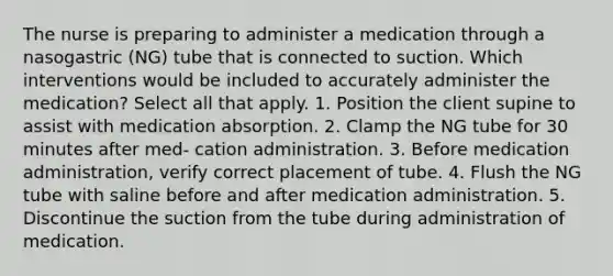 The nurse is preparing to administer a medication through a nasogastric (NG) tube that is connected to suction. Which interventions would be included to accurately administer the medication? Select all that apply. 1. Position the client supine to assist with medication absorption. 2. Clamp the NG tube for 30 minutes after med- cation administration. 3. Before medication administration, verify correct placement of tube. 4. Flush the NG tube with saline before and after medication administration. 5. Discontinue the suction from the tube during administration of medication.