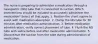 The nurse is preparing to administer a medication through a nasogastric (NG) tube that is connected to suction. Which interventions should be included to accurately administer the medication? Select all that apply. 1. Position the client supine to assist with medication absorption. 2. Clamp the NG tube for 30 minutes after medication administration. 3. Before medication administration, verify correct placement of tube. 4. Flush the NG tube with saline before and after medication administration. 5. Discontinue the suction from the tube during administration of medication.