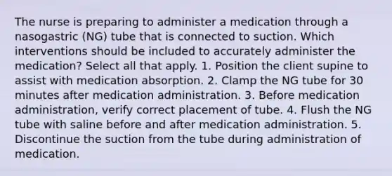 The nurse is preparing to administer a medication through a nasogastric (NG) tube that is connected to suction. Which interventions should be included to accurately administer the medication? Select all that apply. 1. Position the client supine to assist with medication absorption. 2. Clamp the NG tube for 30 minutes after medication administration. 3. Before medication administration, verify correct placement of tube. 4. Flush the NG tube with saline before and after medication administration. 5. Discontinue the suction from the tube during administration of medication.