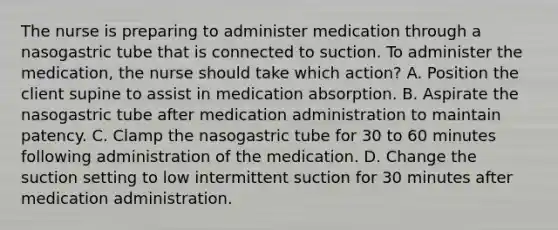 The nurse is preparing to administer medication through a nasogastric tube that is connected to suction. To administer the medication, the nurse should take which action? A. Position the client supine to assist in medication absorption. B. Aspirate the nasogastric tube after medication administration to maintain patency. C. Clamp the nasogastric tube for 30 to 60 minutes following administration of the medication. D. Change the suction setting to low intermittent suction for 30 minutes after medication administration.