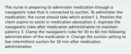 The nurse is preparing to administer medication through a nasogastric tube that is connected to suction. To administer the medication, the nurse should take which action? 1. Position the client supine to assist in medication absorption 2. Aspirate the nasogastric tube after medication administration to maintain patency 3. Clamp the nasogastric tube for 30 to 60 min following administration of the medication 4. Change the suction setting to low intermittent suction for 30 min after medication administration