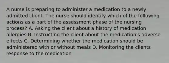 A nurse is preparing to administer a medication to a newly admitted client. The nurse should identify which of the following actions as a part of the assessment phase of the nursing process? A. Asking the client about a history of medication allergies B. Instructing the client about the medication's adverse effects C. Determining whether the medication should be administered with or without meals D. Monitoring the clients response to the medication