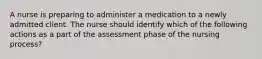 A nurse is preparing to administer a medication to a newly admitted client. The nurse should identify which of the following actions as a part of the assessment phase of the nursing process?