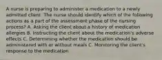 A nurse is preparing to administer a medication to a newly admitted client. The nurse should identify which of the following actions as a part of the assessment phase of the nursing process? A. Asking the client about a history of medication allergies B. Instructing the client about the medication's adverse effects C. Determining whether the medication should be administered with or without meals C. Monitoring the client's response to the medication