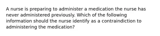 A nurse is preparing to administer a medication the nurse has never administered previously. Which of the following information should the nurse identify as a contraindiction to administering the medication?