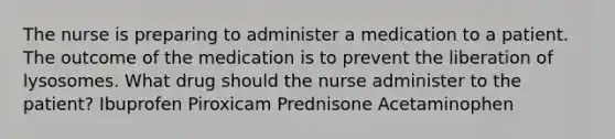 The nurse is preparing to administer a medication to a patient. The outcome of the medication is to prevent the liberation of lysosomes. What drug should the nurse administer to the patient? Ibuprofen Piroxicam Prednisone Acetaminophen