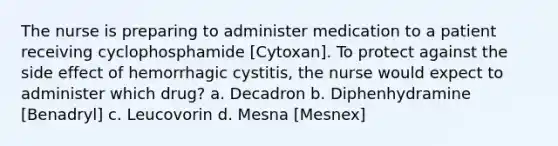 The nurse is preparing to administer medication to a patient receiving cyclophosphamide [Cytoxan]. To protect against the side effect of hemorrhagic cystitis, the nurse would expect to administer which drug? a. Decadron b. Diphenhydramine [Benadryl] c. Leucovorin d. Mesna [Mesnex]