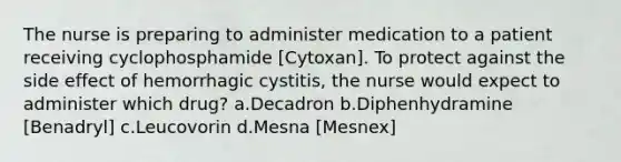 The nurse is preparing to administer medication to a patient receiving cyclophosphamide [Cytoxan]. To protect against the side effect of hemorrhagic cystitis, the nurse would expect to administer which drug? a.Decadron b.Diphenhydramine [Benadryl] c.Leucovorin d.Mesna [Mesnex]