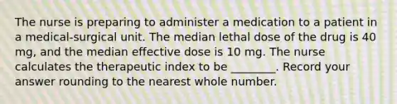 The nurse is preparing to administer a medication to a patient in a medical-surgical unit. The median lethal dose of the drug is 40 mg, and the median effective dose is 10 mg. The nurse calculates the therapeutic index to be ________. Record your answer rounding to the nearest whole number.