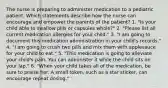 The nurse is preparing to administer medication to a pediatric patient. Which statements describe how the nurse can encourage and empower the parents of the patient? 1. "Is your child able to swallow pills or capsules whole?" 2. "Please list all current medication allergies for your child." 3. "I am going to document this medication administration in your child's records." 4. "I am going to crush two pills and mix them with applesauce for your child to eat." 5. "This medication is going to alleviate your child's pain. You can administer it while the child sits on your lap." 6. "When your child takes all of the medication, be sure to praise her. A small token, such as a star sticker, can encourage repeat dosing."