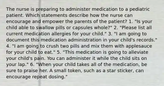 The nurse is preparing to administer medication to a pediatric patient. Which statements describe how the nurse can encourage and empower the parents of the patient? 1. "Is your child able to swallow pills or capsules whole?" 2. "Please list all current medication allergies for your child." 3. "I am going to document this medication administration in your child's records." 4. "I am going to crush two pills and mix them with applesauce for your child to eat." 5. "This medication is going to alleviate your child's pain. You can administer it while the child sits on your lap." 6. "When your child takes all of the medication, be sure to praise her. A small token, such as a star sticker, can encourage repeat dosing."