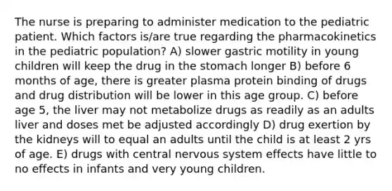 The nurse is preparing to administer medication to the pediatric patient. Which factors is/are true regarding the pharmacokinetics in the pediatric population? A) slower gastric motility in young children will keep the drug in the stomach longer B) before 6 months of age, there is greater plasma protein binding of drugs and drug distribution will be lower in this age group. C) before age 5, the liver may not metabolize drugs as readily as an adults liver and doses met be adjusted accordingly D) drug exertion by the kidneys will to equal an adults until the child is at least 2 yrs of age. E) drugs with central nervous system effects have little to no effects in infants and very young children.