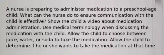 A nurse is preparing to administer medication to a preschool-age child. What can the nurse do to ensure communication with the child is effective? Show the child a video about medication administration. Use medical terminology when discussing the medication with the child. Allow the child to choose between juice, water, or soda to take the medication. Allow the child to determine if he or she wants to take the medication at that time.