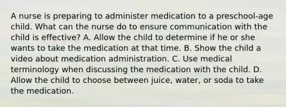 A nurse is preparing to administer medication to a preschool-age child. What can the nurse do to ensure communication with the child is effective? A. Allow the child to determine if he or she wants to take the medication at that time. B. Show the child a video about medication administration. C. Use medical terminology when discussing the medication with the child. D. Allow the child to choose between juice, water, or soda to take the medication.