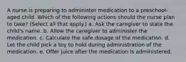 A nurse is preparing to administer medication to a preschool-aged child. Which of the following actions should the nurse plan to take? (Select all that apply.) a. Ask the caregiver to state the child's name. b. Allow the caregiver to administer the medication. c. Calculate the safe dosage of the medication. d. Let the child pick a toy to hold during administration of the medication. e. Offer juice after the medication is administered.