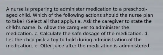 A nurse is preparing to administer medication to a preschool-aged child. Which of the following actions should the nurse plan to take? (Select all that apply.) a. Ask the caregiver to state the child's name. b. Allow the caregiver to administer the medication. c. Calculate the safe dosage of the medication. d. Let the child pick a toy to hold during administration of the medication. e. Offer juice after the medication is administered.