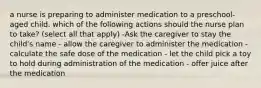 a nurse is preparing to administer medication to a preschool-aged child. which of the following actions should the nurse plan to take? (select all that apply) -Ask the caregiver to stay the child's name - allow the caregiver to administer the medication - calculate the safe dose of the medication - let the child pick a toy to hold during administration of the medication - offer juice after the medication