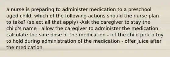 a nurse is preparing to administer medication to a preschool-aged child. which of the following actions should the nurse plan to take? (select all that apply) -Ask the caregiver to stay the child's name - allow the caregiver to administer the medication - calculate the safe dose of the medication - let the child pick a toy to hold during administration of the medication - offer juice after the medication