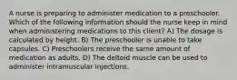 A nurse is preparing to administer medication to a preschooler. Which of the following information should the nurse keep in mind when administering medications to this client? A) The dosage is calculated by height. B) The preschooler is unable to take capsules. C) Preschoolers receive the same amount of medication as adults. D) The deltoid muscle can be used to administer intramuscular injections.