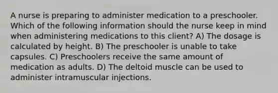 A nurse is preparing to administer medication to a preschooler. Which of the following information should the nurse keep in mind when administering medications to this client? A) The dosage is calculated by height. B) The preschooler is unable to take capsules. C) Preschoolers receive the same amount of medication as adults. D) The deltoid muscle can be used to administer intramuscular injections.