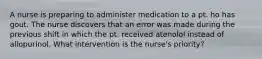 A nurse is preparing to administer medication to a pt. ho has gout. The nurse discovers that an error was made during the previous shift in which the pt. received atenolol instead of allopurinol. What intervention is the nurse's priority?