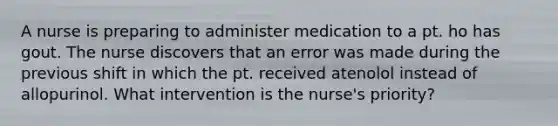 A nurse is preparing to administer medication to a pt. ho has gout. The nurse discovers that an error was made during the previous shift in which the pt. received atenolol instead of allopurinol. What intervention is the nurse's priority?