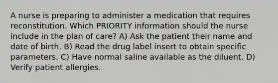 A nurse is preparing to administer a medication that requires reconstitution. Which PRIORITY information should the nurse include in the plan of care? A) Ask the patient their name and date of birth. B) Read the drug label insert to obtain specific parameters. C) Have normal saline available as the diluent. D) Verify patient allergies.