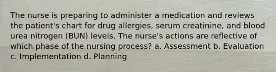 The nurse is preparing to administer a medication and reviews the patient's chart for drug allergies, serum creatinine, and blood urea nitrogen (BUN) levels. The nurse's actions are reflective of which phase of the nursing process? a. Assessment b. Evaluation c. Implementation d. Planning