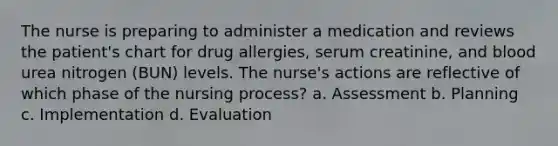 The nurse is preparing to administer a medication and reviews the patient's chart for drug allergies, serum creatinine, and blood urea nitrogen (BUN) levels. The nurse's actions are reflective of which phase of the nursing process? a. Assessment b. Planning c. Implementation d. Evaluation