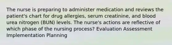 The nurse is preparing to administer medication and reviews the patient's chart for drug allergies, serum creatinine, and blood urea nitrogen (BUN) levels. The nurse's actions are reflective of which phase of the nursing process? Evaluation Assessment Implementation Planning