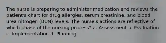 The nurse is preparing to administer medication and reviews the patient's chart for drug allergies, serum creatinine, and blood urea nitrogen (BUN) levels. The nurse's actions are reflective of which phase of the nursing process? a. Assessment b. Evaluation c. Implementation d. Planning