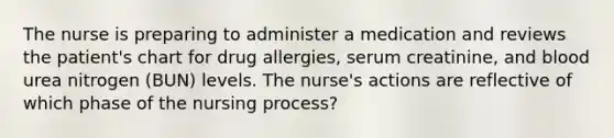 The nurse is preparing to administer a medication and reviews the patient's chart for drug allergies, serum creatinine, and blood urea nitrogen (BUN) levels. The nurse's actions are reflective of which phase of the nursing process?