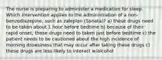 The nurse is preparing to administer a medication for sleep. Which intervention applies to the administration of a non-benzodiazepine, such as zaleplon (Sonata)? a) these drugs need to be taken about 1 hour before bedtime b) because of their rapid onset, these drugs need to taken just before bedtime c) the patient needs to be cautioned about the high incidence of morning drowsiness that may occur after taking these drugs c) these drugs are less likely to interact w/alcohol