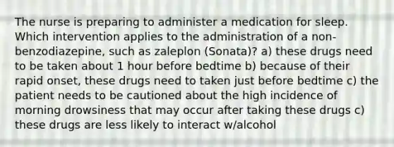 The nurse is preparing to administer a medication for sleep. Which intervention applies to the administration of a non-benzodiazepine, such as zaleplon (Sonata)? a) these drugs need to be taken about 1 hour before bedtime b) because of their rapid onset, these drugs need to taken just before bedtime c) the patient needs to be cautioned about the high incidence of morning drowsiness that may occur after taking these drugs c) these drugs are less likely to interact w/alcohol