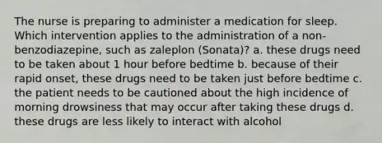 The nurse is preparing to administer a medication for sleep. Which intervention applies to the administration of a non-benzodiazepine, such as zaleplon (Sonata)? a. these drugs need to be taken about 1 hour before bedtime b. because of their rapid onset, these drugs need to be taken just before bedtime c. the patient needs to be cautioned about the high incidence of morning drowsiness that may occur after taking these drugs d. these drugs are less likely to interact with alcohol