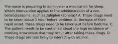 The nurse is preparing to administer a medication for sleep. Which intervention applies to the administration of a non-benzodiazepine, such as zaleplon (Sonata)? A. These drugs need to be taken about 1 hour before bedtime. B. Because of their rapid onset, these drugs need to be taken just before bedtime. C. The patient needs to be cautioned about the high incidence of morning drowsiness that may occur after taking these drugs. D. These drugs are less likely to interact with alcohol.