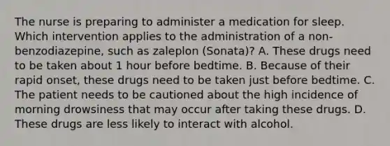 The nurse is preparing to administer a medication for sleep. Which intervention applies to the administration of a non-benzodiazepine, such as zaleplon (Sonata)? A. These drugs need to be taken about 1 hour before bedtime. B. Because of their rapid onset, these drugs need to be taken just before bedtime. C. The patient needs to be cautioned about the high incidence of morning drowsiness that may occur after taking these drugs. D. These drugs are less likely to interact with alcohol.