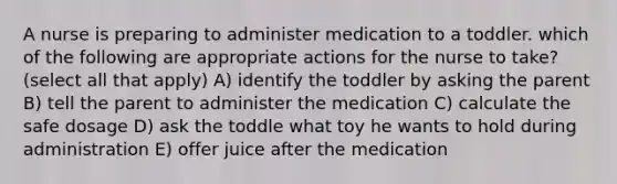 A nurse is preparing to administer medication to a toddler. which of the following are appropriate actions for the nurse to take? (select all that apply) A) identify the toddler by asking the parent B) tell the parent to administer the medication C) calculate the safe dosage D) ask the toddle what toy he wants to hold during administration E) offer juice after the medication